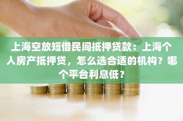 上海空放短借民间抵押贷款：上海个人房产抵押贷，怎么选合适的机构？哪个平台利息低？